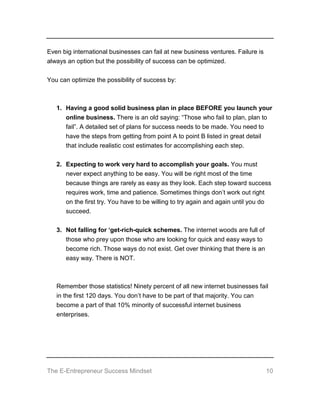 The E-Entrepreneur Success Mindset 10
Even big international businesses can fail at new business ventures. Failure is
always an option but the possibility of success can be optimized.
You can optimize the possibility of success by:
1. Having a good solid business plan in place BEFORE you launch your
online business. There is an old saying: “Those who fail to plan, plan to
fail”. A detailed set of plans for success needs to be made. You need to
have the steps from getting from point A to point B listed in great detail
that include realistic cost estimates for accomplishing each step.
2. Expecting to work very hard to accomplish your goals. You must
never expect anything to be easy. You will be right most of the time
because things are rarely as easy as they look. Each step toward success
requires work, time and patience. Sometimes things don’t work out right
on the first try. You have to be willing to try again and again until you do
succeed.
3. Not falling for ‘get-rich-quick schemes. The internet woods are full of
those who prey upon those who are looking for quick and easy ways to
become rich. Those ways do not exist. Get over thinking that there is an
easy way. There is NOT.
Remember those statistics! Ninety percent of all new internet businesses fail
in the first 120 days. You don’t have to be part of that majority. You can
become a part of that 10% minority of successful internet business
enterprises.
 
