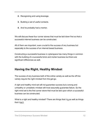 The E-Entrepreneur Success Mindset 12
2. Recognizing and using leverage.
3. Building a set of useful contacts.
4. And he probably had a mentor.
We will discuss these four corner stones that must be laid down first so that a
successful internet business can be constructed.
All of them are important, even crucial to the success of any business but
especially to the success of an internet based business.
Constructing a successful business in cyberspace has many things in common
with the building of a successful brick and mortar business but there are
significant differences as well.
Having the Right, Healthy Mindset
The success of any business both of the online variety as well as the off line
variety require the right mindset from the get-go.
A right and healthy mind set will not guarantee success but a wrong and
unhealthy or unrealistic mindset will most assuredly guarantee failure. So the
right mind set is the first corner stone that must be laid upon which a successful
business can be constructed.
What is a right and healthy mindset? There are things that it is as well as things
that it isn’t.
 