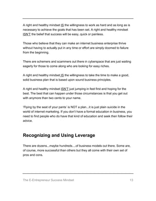 The E-Entrepreneur Success Mindset 13
A right and healthy mindset IS the willingness to work as hard and as long as is
necessary to achieve the goals that has been set. A right and healthy mindset
ISN’T the belief that success will be easy, quick or painless.
Those who believe that they can make an internet business enterprise thrive
without having to actually put in any time or effort are simply doomed to failure
from the beginning.
There are schemers and scammers out there in cyberspace that are just waiting
eagerly for those to come along who are looking for easy riches.
A right and healthy mindset IS the willingness to take the time to make a good,
solid business plan that is based upon sound business principles.
A right and healthy mindset ISN’T just jumping in feet first and hoping for the
best. The best that can happen under those circumstances is that you get out
with anymore than two cents to your name.
‘Flying by the seat of your pants’ is NOT a plan...it is just plain suicide in the
world of internet marketing. If you don’t have a formal education in business, you
need to find people who do have that kind of education and seek then follow their
advice.
Recognizing and Using Leverage
There are dozens...maybe hundreds....of business models out there. Some are,
of course, more successful than others but they all come with their own set of
pros and cons.
 