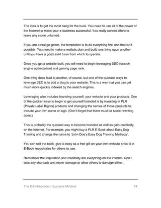 The E-Entrepreneur Success Mindset 14
The idea is to get the most bang for the buck. You need to use all of the power of
the Internet to make your e-business successful. You really cannot afford to
leave any stone unturned.
If you are a real go-getter, the temptation is to do everything first and that isn’t
possible. You need to make a realistic plan and build one thing upon another
until you have a good solid base from which to operate.
Once you get a website built, you will need to begin leveraging SEO (search
engine optimization) and gaining page rank.
One thing does lead to another, of course, but one of the quickest ways to
leverage SEO is to add a blog to your website. This is a way that you can get
much more quickly indexed by the search engines.
Leveraging also includes branding yourself, your website and your products. One
of the quicker ways to begin to get yourself branded is by investing in PLR
(Private Label Rights) products and changing the names of those products to
include your own name or logo. (Don’t forget that there must be some rewriting
done.)
This is probably the quickest way to become branded as well as gain credibility
on the internet. For example: you might buy a PLR E-Book about Easy Dog
Training and change the name to ‘John Doe’s Easy Dog Training Methods’.
You can sell the book, give it away as a free gift on your own website or list it in
E-Book repositories for others to use.
Remember that reputation and credibility are everything on the internet. Don’t
take any shortcuts and never damage or allow others to damage either.
 