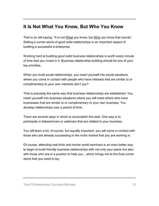 The E-Entrepreneur Success Mindset 15
It Is Not What You Know, But Who You Know
That is an old saying. “It is not What you know, but Who you know that counts”.
Setting a corner stone of good solid relationships is an important aspect of
building a successful e-enterprise.
Working hard at building good solid business relationships is worth every minute
of time that you invest in it. Business relationship building should be one of your
top priorities.
When you build social relationships, you insert yourself into social situations
where you come in contact with people who have interests that are similar to or
complimentary to your own interests don’t you?
That is precisely the same way that business relationships are established. You
insert yourself into business situations where you will meet others who have
businesses that are similar to or complimentary to your own business. You
develop relationships over a period of time.
There are several ways in which to accomplish this task. One way is to
participate in teleseminars or webinars that are related to your business.
You will learn a lot, of course, but equally important, you will come in contact with
those who are already succeeding in the niche market that you are working in.
Of course, attending real brick and mortar world seminars is an even better way
to begin to build friendly business relationships with not only your peers but also
with those who are in a position to help you....which brings me to the final corner
stone that you need to lay.
 
