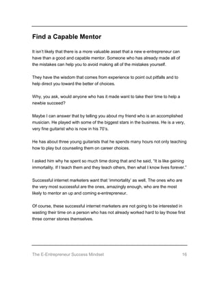 The E-Entrepreneur Success Mindset 16
Find a Capable Mentor
It isn’t likely that there is a more valuable asset that a new e-entrepreneur can
have than a good and capable mentor. Someone who has already made all of
the mistakes can help you to avoid making all of the mistakes yourself.
They have the wisdom that comes from experience to point out pitfalls and to
help direct you toward the better of choices.
Why, you ask, would anyone who has it made want to take their time to help a
newbie succeed?
Maybe I can answer that by telling you about my friend who is an accomplished
musician. He played with some of the biggest stars in the business. He is a very,
very fine guitarist who is now in his 70’s.
He has about three young guitarists that he spends many hours not only teaching
how to play but counseling them on career choices.
I asked him why he spent so much time doing that and he said, “It is like gaining
immortality. If I teach them and they teach others, then what I know lives forever.”
Successful internet marketers want that ‘immortality’ as well. The ones who are
the very most successful are the ones, amazingly enough, who are the most
likely to mentor an up and coming e-entrepreneur.
Of course, these successful internet marketers are not going to be interested in
wasting their time on a person who has not already worked hard to lay those first
three corner stones themselves.
 