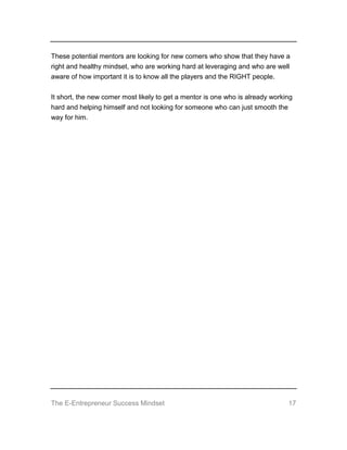 The E-Entrepreneur Success Mindset 17
These potential mentors are looking for new comers who show that they have a
right and healthy mindset, who are working hard at leveraging and who are well
aware of how important it is to know all the players and the RIGHT people.
It short, the new comer most likely to get a mentor is one who is already working
hard and helping himself and not looking for someone who can just smooth the
way for him.
 