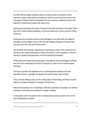 The E-Entrepreneur Success Mindset 19
A small internet based company does not have to grow and expand until it
becomes a giant multi-national company in order to survive but the owners and
managers of these internet businesses do have to grow by getting smarter and
expand by welcoming change with open arms.
Nothing ever just stays the same. Change is the only certainty in the world. What
was hot or what worked yesterday is old news today and it will be ancient history
tomorrow.
Companies and company owners and managers must grow with and adapt to
changes as they happen and on the internet changes happen a lot faster than
they do out in the brick and mortar world.
We all agree that growing, adapting and expanding is vital to the survival of any
business and maybe especially to Internet business. So the question is: What is
the key to growth and expansion of internet based businesses?
When brick and mortar businesses grow and expand, they build bigger buildings
and hire more employees but that isn’t exactly an option for an internet based
business.
The key to growth and expansion of an internet based business is for the
business owner or manager to always and continuously invest in them.
They must be willing to stay on the cutting edge of technology and they must be
willing to accept and adapt to changes as they occur.
Internet businesses are not buildings. Internet businesses are people. An internet
business cannot grow by investing in a larger building.
It only grows when the person who is driving that business invests in his or her
own knowledge and ability.
 
