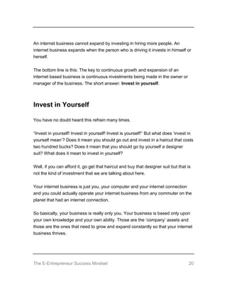 The E-Entrepreneur Success Mindset 20
An internet business cannot expand by investing in hiring more people. An
internet business expands when the person who is driving it invests in himself or
herself.
The bottom line is this: The key to continuous growth and expansion of an
internet based business is continuous investments being made in the owner or
manager of the business. The short answer: Invest in yourself.
Invest in Yourself
You have no doubt heard this refrain many times.
“Invest in yourself! Invest in yourself! Invest is yourself!” But what does ‘invest in
yourself mean’? Does it mean you should go out and invest in a haircut that costs
two hundred bucks? Does it mean that you should go by yourself a designer
suit? What does it mean to invest in yourself?
Well, if you can afford it, go get that haircut and buy that designer suit but that is
not the kind of investment that we are talking about here.
Your internet business is just you, your computer and your internet connection
and you could actually operate your internet business from any commuter on the
planet that had an internet connection.
So basically, your business is really only you. Your business is based only upon
your own knowledge and your own ability. Those are the ‘company’ assets and
those are the ones that need to grow and expand constantly so that your internet
business thrives.
 