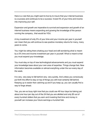 The E-Entrepreneur Success Mindset 21
Here is a rule that you might want to live by to insure that your internet business
is a success and continues to be a success: Invest 5% of your time and income
into improving your self.
Expansion and growth are imperative to survival and expansion and growth of an
internet business means expanding and growing the knowledge of the person
running the company...that would be YOU.
A tiny investment of only 5% of your time and your income per year in yourself
can mean that you will continue to see positive monetary returns for many, many
years to come.
You might be sitting there shaking your head and still wondering what is meant
by a 5% time and income investment per year in yourself. What is meant is that
you must expand your knowledge.
You must stay on top of new technological advancements and you must expand
your knowledge base about your own area of expertise. Things change fast. New
information becomes available on almost everything under the sun every day of
the week.
It is very, very easy to fall behind very, very quickly. And unless you consciously
put forth the effort to stay on top of things you will most certainly fall behind.
Keeping up is easier than catching up and if you keep up, you can usually find a
way to forge ahead.
Yes, you are so busy right now that you could use 48 hour days but taking just
about one hour per day out of the 24 that you are allotted and only $5 out of
every hundred dollars that you earn and investing that time and money in
yourself can increase your future earnings a hundred fold.
 