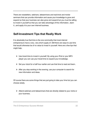 The E-Entrepreneur Success Mindset 22
There are newsletters, webinars, teleseminars and real brick and mortar
seminars that can provide information and cause your knowledge to grow and
expand so that your business can also grow and expand but you must be willing
to invest in yourself so that you can take advantage of this information...learn
it...and apply it to your own internet business.
Self-Investment Tips that Really Work
It is absolutely true that time is the one commodity that most internet
entrepreneurs have a very, very short supply of. Still there are ways to use time
that would otherwise be of no value to invest in yourself. Here are a few tips that
might help:
 Use travel time to invest in yourself. By using your iPod or your MP3
player you can use your travel time to expand your knowledge.
 Set your clock for a half hour earlier and use that time to read and learn.
 After you stop working in the evening, use your computer to search for
new information and ideas.
Of course there are some things that are just going to take your time but you can
choose wisely.
 Attend webinars and teleseminars that are directly related to your niche or
your business.
 