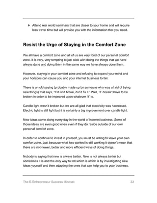 The E-Entrepreneur Success Mindset 23
 Attend real world seminars that are closer to your home and will require
less travel time but will provide you with the information that you need.
Resist the Urge of Staying in the Comfort Zone
We all have a comfort zone and all of us are very fond of our personal comfort
zone. It is very, very tempting to just stick with doing the things that we have
always done and doing them in the same way we have always done them.
However, staying in your comfort zone and refusing to expand your mind and
your horizons can cause you and your internet business to fail.
There is an old saying (probably made up by someone who was afraid of trying
new things) that says, “If it isn’t broke, don’t fix it.” Well, ‘it’ doesn’t have to be
broken in order to be improved upon whatever ‘it’ is.
Candle light wasn’t broken but we are all glad that electricity was harnessed.
Electric light is still light but it is certainly a big improvement over candle light.
New ideas come along every day in the world of internet business. Some of
those ideas are even good ones even if they do reside outside of our own
personal comfort zone.
In order to continue to invest in yourself, you must be willing to leave your own
comfort zone. Just because what has worked is still working it doesn’t mean that
there are not newer, better and more efficient ways of doing things.
Nobody is saying that new is always better. New is not always better but
sometimes it is and the only way to tell which is which is by investigating new
ideas yourself and then adapting the ones that can help you to your business.
 