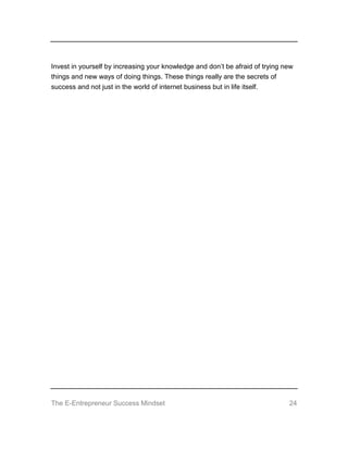 The E-Entrepreneur Success Mindset 24
Invest in yourself by increasing your knowledge and don’t be afraid of trying new
things and new ways of doing things. These things really are the secrets of
success and not just in the world of internet business but in life itself.
 