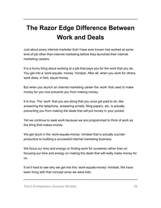 The E-Entrepreneur Success Mindset 25
The Razor Edge Difference Between
Work and Deals
Just about every internet marketer that I have ever known has worked at some
kind of job other than internet marketing before they launched their internet
marketing careers.
It is a funny thing about working at a job that pays you for the work that you do.
You get into a ‘work-equals- money’ mindset. After all, when you work for others,
work does, in fact, equal money.
But when you launch an internet marketing career the ‘work’ that used to make
money for you now prevents you from making money.
It is true. The ‘work’ that you are doing that you once got paid to do, like
answering the telephone, answering emails, filing papers, etc. is actually
preventing you from making the deals that will put money in your pocket.
Yet we continue to seek work because we are programmed to think of work as
the thing that makes money.
We get stuck in the ‘work-equals-money’ mindset that is actually counter-
productive to building a successful internet marketing business.
We focus our time and energy on finding work for ourselves rather than on
focusing our time and energy on making the deals that will really make money for
us.
It isn’t hard to see why we get into this ‘work-equals-money’ mindset. We have
been living with that concept since we were kids.
 