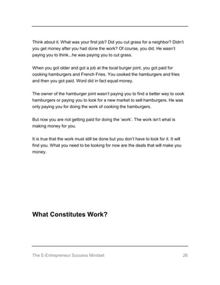 The E-Entrepreneur Success Mindset 26
Think about it. What was your first job? Did you cut grass for a neighbor? Didn’t
you get money after you had done the work? Of course, you did. He wasn’t
paying you to think...he was paying you to cut grass.
When you got older and got a job at the local burger joint, you got paid for
cooking hamburgers and French Fries. You cooked the hamburgers and fries
and then you got paid. Word did in fact equal money.
The owner of the hamburger joint wasn’t paying you to find a better way to cook
hamburgers or paying you to look for a new market to sell hamburgers. He was
only paying you for doing the work of cooking the hamburgers.
But now you are not getting paid for doing the ‘work’. The work isn’t what is
making money for you.
It is true that the work must still be done but you don’t have to look for it. It will
find you. What you need to be looking for now are the deals that will make you
money.
What Constitutes Work?
 