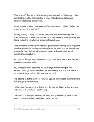 The E-Entrepreneur Success Mindset 27
What is ‘work’? The ‘work’ that makes any business work is just the day to day
activities that must be accomplished in order for the business to function.
Telephone calls must be answered.
Emails must be read and responded to. Files must be kept orderly. The list goes
on and on but this is just ‘work’.
Nobody is going to pay you to answer the phone, read emails or keep files in
order. That is simply ‘work’ that must be done. It isn’t making you any money and
it most certainly is not what you should be focused upon.
Once an internet marketing business has gotten up and running, it is a very good
investment to simply pay a virtual assistant to do the ‘work’ and set yourself free
to make the deals that actually make you money and make your internet
marketing business thrive.
You can’t do this right away, of course, but you can use as little of your time as
possible on mundane tasks.
You can spend hours and hours and hours of your time working on your
website....making it better...tweaking this and tweaking that. That is work that is
not putting a single red cent into your bank account.
Hire a techie to do that ‘work’ for you while you are making deals that make more
than enough to pay the techie.
Until you can hire someone to do this work for you, get it fixed as best you can
and move on the productive deal making.
How many hours are you spending each day writing and making posts to your
blogs? Is this time actually making any money for you?
 