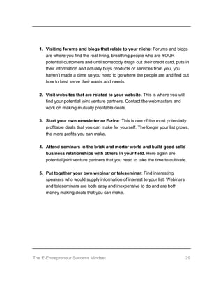 The E-Entrepreneur Success Mindset 29
1. Visiting forums and blogs that relate to your niche: Forums and blogs
are where you find the real living, breathing people who are YOUR
potential customers and until somebody drags out their credit card, puts in
their information and actually buys products or services from you, you
haven’t made a dime so you need to go where the people are and find out
how to best serve their wants and needs.
2. Visit websites that are related to your website. This is where you will
find your potential joint venture partners. Contact the webmasters and
work on making mutually profitable deals.
3. Start your own newsletter or E-zine: This is one of the most potentially
profitable deals that you can make for yourself. The longer your list grows,
the more profits you can make.
4. Attend seminars in the brick and mortar world and build good solid
business relationships with others in your field. Here again are
potential joint venture partners that you need to take the time to cultivate.
5. Put together your own webinar or teleseminar: Find interesting
speakers who would supply information of interest to your list. Webinars
and teleseminars are both easy and inexpensive to do and are both
money making deals that you can make.
 