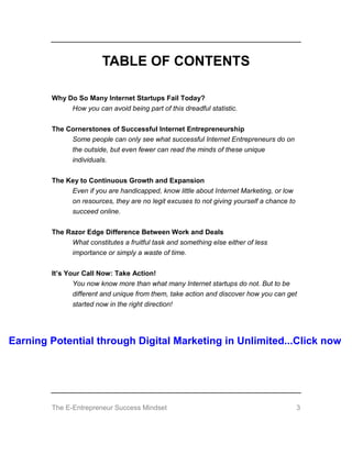 The E-Entrepreneur Success Mindset 3
TABLE OF CONTENTS
Why Do So Many Internet Startups Fail Today?
How you can avoid being part of this dreadful statistic.
The Cornerstones of Successful Internet Entrepreneurship
Some people can only see what successful Internet Entrepreneurs do on
the outside, but even fewer can read the minds of these unique
individuals.
The Key to Continuous Growth and Expansion
Even if you are handicapped, know little about Internet Marketing, or low
on resources, they are no legit excuses to not giving yourself a chance to
succeed online.
The Razor Edge Difference Between Work and Deals
What constitutes a fruitful task and something else either of less
importance or simply a waste of time.
It’s Your Call Now: Take Action!
You now know more than what many Internet startups do not. But to be
different and unique from them, take action and discover how you can get
started now in the right direction!
Earning Potential through Digital Marketing in Unlimited...Click now
 