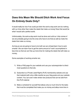 The E-Entrepreneur Success Mindset 30
Does this Mean We Should Ditch Work And Focus
On Entirely Deals Only?
It would really be nice if we could just ditch the work-a-day-work and do nothing
with our time other than make the deals that make us money! Now that would be
what I would call a perfect world.
Unfortunately, the work-a-day-work must be done and until our ‘ship comes in’
we are probably going to be the ones who have to do that as well as make the
deals that make us money.
As long as we are going to have to do both we can at least learn how to work
smarter. We can learn how to get the same amount of ‘work’ accomplished in
less time so that we can free up more time for making the deals that will make us
money.
Some examples of working smarter are:
1. Write a FAQ page for your website and use your autoresponder to direct
most questions to that site.
2. Subscribe to a Private Label Rights (PLR) membership website and use
that material (with only a little rewrite) as your blog posts and your website
content. You can even make whole new products that can be sold from
this PLR material.
3. Make a schedule for yourself that allows only so much time for the tasks
that must be completed that make you no money and allow more time in
 