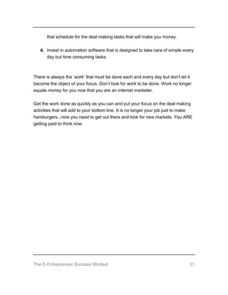 The E-Entrepreneur Success Mindset 31
that schedule for the deal making tasks that will make you money.
4. Invest in automation software that is designed to take care of simple every
day but time consuming tasks.
There is always the ‘work’ that must be done each and every day but don’t let it
become the object of your focus. Don’t look for work to be done. Work no longer
equals money for you now that you are an internet marketer.
Get the work done as quickly as you can and put your focus on the deal making
activities that will add to your bottom line. It is no longer your job just to make
hamburgers...now you need to get out there and look for new markets. You ARE
getting paid to think now.
 