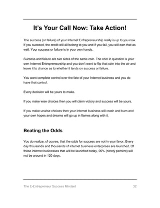 The E-Entrepreneur Success Mindset 32
It’s Your Call Now: Take Action!
The success (or failure) of your Internet Entrepreneurship really is up to you now.
If you succeed, the credit will all belong to you and if you fail, you will own that as
well. Your success or failure is in your own hands.
Success and failure are two sides of the same coin. The coin in question is your
own Internet Entrepreneurship and you don’t want to flip that coin into the air and
leave it to chance as to whether it lands on success or failure.
You want complete control over the fate of your Internet business and you do
have that control.
Every decision will be yours to make.
If you make wise choices then you will claim victory and success will be yours.
If you make unwise choices then your internet business will crash and burn and
your own hopes and dreams will go up in flames along with it.
Beating the Odds
You do realize, of course, that the odds for success are not in your favor. Every
day thousands and thousands of internet business enterprises are launched. Of
those internet businesses that will be launched today, 90% (ninety percent) will
not be around in 120 days.
 