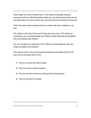 The E-Entrepreneur Success Mindset 33
That is right! You have no better than a 10% chance of actually making a
success out of your internet business unless you can change them those are not
very good odds. If it were a horse race, winning would be considered a long shot.
That is the down side but anytime there is a down side there is always an up
side.
The upside in this case is that even though you have only a 10% chance at
succeeding, you can greatly better your odds by simply following the guidelines
that have already been offered.
You can increase your odds from 10% to 90% by simply applying a few very
simple principles to the problem.
The reasons that so many new Internet entrepreneurs fail within the first 120
days can be narrowed down to four.
1. They do not have the right mindset.
2. They do not lay a solid foundation.
3. They do not have the key to unlock growth and expansion.
4. They do not plan for success
 