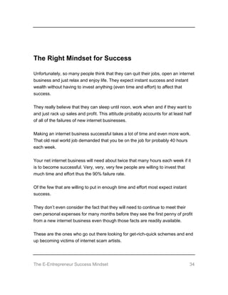 The E-Entrepreneur Success Mindset 34
The Right Mindset for Success
Unfortunately, so many people think that they can quit their jobs, open an internet
business and just relax and enjoy life. They expect instant success and instant
wealth without having to invest anything (even time and effort) to affect that
success.
They really believe that they can sleep until noon, work when and if they want to
and just rack up sales and profit. This attitude probably accounts for at least half
of all of the failures of new internet businesses.
Making an internet business successful takes a lot of time and even more work.
That old real world job demanded that you be on the job for probably 40 hours
each week.
Your net internet business will need about twice that many hours each week if it
is to become successful. Very, very, very few people are willing to invest that
much time and effort thus the 90% failure rate.
Of the few that are willing to put in enough time and effort most expect instant
success.
They don’t even consider the fact that they will need to continue to meet their
own personal expenses for many months before they see the first penny of profit
from a new internet business even though those facts are readily available.
These are the ones who go out there looking for get-rich-quick schemes and end
up becoming victims of internet scam artists.
 