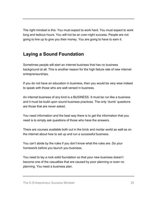 The E-Entrepreneur Success Mindset 35
The right mindset is this: You must expect to work hard. You must expect to work
long and tedious hours. You will not be an over-night success. People are not
going to line up to give you their money. You are going to have to earn it.
Laying a Sound Foundation
Sometimes people will start an internet business that has no business
background at all. This is another reason for the high failure rate of new internet
entrepreneurships.
If you do not have an education in business, then you would be very wise indeed
to speak with those who are well versed in business.
An internet business of any kind is a BUSINESS. It must be run like a business
and it must be build upon sound business practices. The only ‘dumb’ questions
are those that are never asked.
You need information and the best way there is to get the information that you
need is to simply ask questions of those who have the answers.
There are courses available both out in the brick and mortar world as well as on
the internet about how to set up and run a successful business.
You can’t abide by the rules if you don’t know what the rules are. Do your
homework before you launch you business.
You need to lay a rock solid foundation so that your new business doesn’t
become one of the casualties that are caused by poor planning or even no
planning. You need a business plan.
 