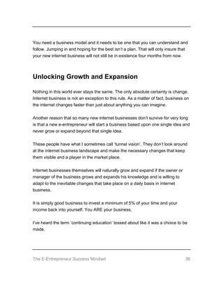 The E-Entrepreneur Success Mindset 36
You need a business model and it needs to be one that you can understand and
follow. Jumping in and hoping for the best isn’t a plan. That will only insure that
your new internet business will not still be in existence four months from now.
Unlocking Growth and Expansion
Nothing in this world ever stays the same. The only absolute certainty is change.
Internet business is not an exception to this rule. As a matter of fact, business on
the internet changes faster than just about anything you can imagine.
Another reason that so many new internet businesses don’t survive for very long
is that a new e-entrepreneur will start a business based upon one single idea and
never grow or expand beyond that single idea.
These people have what I sometimes call ‘tunnel vision’. They don’t look around
at the internet business landscape and make the necessary changes that keep
them visible and a player in the market place.
Internet businesses themselves will naturally grow and expand if the owner or
manager of the business grows and expands his knowledge and is willing to
adapt to the inevitable changes that take place on a daily basis in Internet
business.
It is simply good business to invest a minimum of 5% of your time and your
income back into yourself. You ARE your business.
I’ve heard the term ‘continuing education’ tossed about like it was a choice to be
made.
 