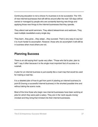 The E-Entrepreneur Success Mindset 37
Continuing education is not a choice if a business is to be successful. The 10%
of new internet businesses that will still be around after the next 120 days will be
owned or managed by people who are constantly learning new things and
applying those new things to the internet businesses that they operate.
They attend real world seminars. They attend teleseminars and webinars. They
read multiple newsletters every single day.
They learn...they grow....they adapt....they succeed. That is very easy to say but
it is much harder to accomplish. However, those who do accomplish it will still be
in business when most others are not.
Planning Success
There is an old saying that I quote very often. “Those who fail to plan, plan to
fail!” I say it often because it is the single most important fact of success in a
nutshell.
A plan for an internet business is just exactly like a road map that would be used
for making a road trip.
It is a detailed plan of how to get from point A (starting an internet business) to
point B (having a successful internet business) in the shortest possible time and
without taking the scenic route.
Most of the time those who begin new internet businesses have been working at
jobs for which they were paid a salary. They are in the ‘work equals money’
mindset and they bring that mindset into their internet businesses.
 