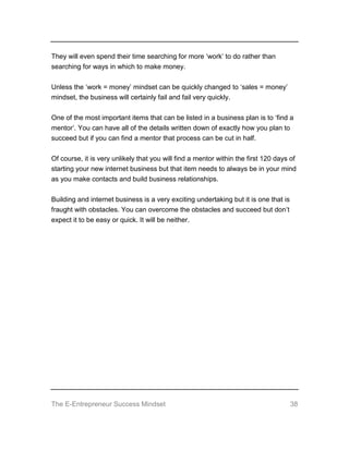 The E-Entrepreneur Success Mindset 38
They will even spend their time searching for more ‘work’ to do rather than
searching for ways in which to make money.
Unless the ‘work = money’ mindset can be quickly changed to ‘sales = money’
mindset, the business will certainly fail and fail very quickly.
One of the most important items that can be listed in a business plan is to ‘find a
mentor’. You can have all of the details written down of exactly how you plan to
succeed but if you can find a mentor that process can be cut in half.
Of course, it is very unlikely that you will find a mentor within the first 120 days of
starting your new internet business but that item needs to always be in your mind
as you make contacts and build business relationships.
Building and internet business is a very exciting undertaking but it is one that is
fraught with obstacles. You can overcome the obstacles and succeed but don’t
expect it to be easy or quick. It will be neither.
 