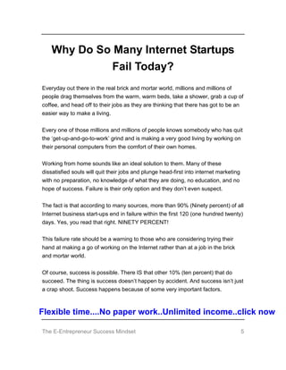 The E-Entrepreneur Success Mindset 5
Why Do So Many Internet Startups
Fail Today?
Everyday out there in the real brick and mortar world, millions and millions of
people drag themselves from the warm, warm beds, take a shower, grab a cup of
coffee, and head off to their jobs as they are thinking that there has got to be an
easier way to make a living.
Every one of those millions and millions of people knows somebody who has quit
the ‘get-up-and-go-to-work’ grind and is making a very good living by working on
their personal computers from the comfort of their own homes.
Working from home sounds like an ideal solution to them. Many of these
dissatisfied souls will quit their jobs and plunge head-first into internet marketing
with no preparation, no knowledge of what they are doing, no education, and no
hope of success. Failure is their only option and they don’t even suspect.
The fact is that according to many sources, more than 90% (Ninety percent) of all
Internet business start-ups end in failure within the first 120 (one hundred twenty)
days. Yes, you read that right. NINETY PERCENT!
This failure rate should be a warning to those who are considering trying their
hand at making a go of working on the Internet rather than at a job in the brick
and mortar world.
Of course, success is possible. There IS that other 10% (ten percent) that do
succeed. The thing is success doesn’t happen by accident. And success isn’t just
a crap shoot. Success happens because of some very important factors.
Flexible time....No paper work..Unlimited income..click now
 