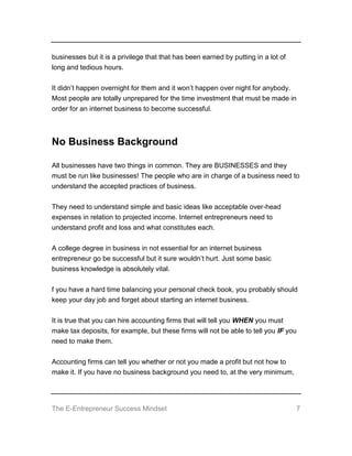 The E-Entrepreneur Success Mindset 7
businesses but it is a privilege that that has been earned by putting in a lot of
long and tedious hours.
It didn’t happen overnight for them and it won’t happen over night for anybody.
Most people are totally unprepared for the time investment that must be made in
order for an internet business to become successful.
No Business Background
All businesses have two things in common. They are BUSINESSES and they
must be run like businesses! The people who are in charge of a business need to
understand the accepted practices of business.
They need to understand simple and basic ideas like acceptable over-head
expenses in relation to projected income. Internet entrepreneurs need to
understand profit and loss and what constitutes each.
A college degree in business in not essential for an internet business
entrepreneur go be successful but it sure wouldn’t hurt. Just some basic
business knowledge is absolutely vital.
f you have a hard time balancing your personal check book, you probably should
keep your day job and forget about starting an internet business.
It is true that you can hire accounting firms that will tell you WHEN you must
make tax deposits, for example, but these firms will not be able to tell you IF you
need to make them.
Accounting firms can tell you whether or not you made a profit but not how to
make it. If you have no business background you need to, at the very minimum,
 