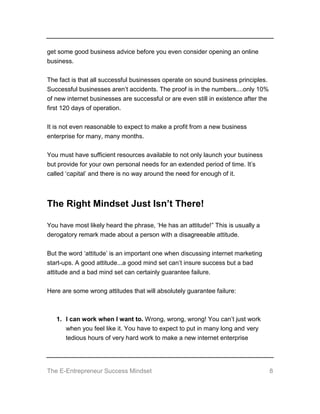 The E-Entrepreneur Success Mindset 8
get some good business advice before you even consider opening an online
business.
The fact is that all successful businesses operate on sound business principles.
Successful businesses aren’t accidents. The proof is in the numbers....only 10%
of new internet businesses are successful or are even still in existence after the
first 120 days of operation.
It is not even reasonable to expect to make a profit from a new business
enterprise for many, many months.
You must have sufficient resources available to not only launch your business
but provide for your own personal needs for an extended period of time. It’s
called ‘capital’ and there is no way around the need for enough of it.
The Right Mindset Just Isn’t There!
You have most likely heard the phrase, ‘He has an attitude!” This is usually a
derogatory remark made about a person with a disagreeable attitude.
But the word ‘attitude’ is an important one when discussing internet marketing
start-ups. A good attitude...a good mind set can’t insure success but a bad
attitude and a bad mind set can certainly guarantee failure.
Here are some wrong attitudes that will absolutely guarantee failure:
1. I can work when I want to. Wrong, wrong, wrong! You can’t just work
when you feel like it. You have to expect to put in many long and very
tedious hours of very hard work to make a new internet enterprise
 