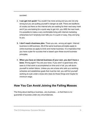 The E-Entrepreneur Success Mindset 9
succeed.
2. I can get rich quick! You couldn’t be more wrong and you are not only
wrong but you are putting yourself in danger as well. There are bazillions
of crooks out there on the internet who are waiting for their next easy mark
and if you are looking for a quick way to get rich, you ARE the next mark.
It is possible to make a very comfortable living with internet marketing
enterprises but if anybody ever tells you it is quick or easy, they are lying
to you.
3. I don’t need a business plan. There you are...wrong yet again. Internet
business is still business. All of the same business principles apply to
online business as apply to brick and mortar business. It is imperative that
you have a plan for success that is based upon these sound business
principles.
4. When you have an internet business of your own, you don’t have a
boss. Wrong again! You are your boss. If you aren’t a good boss who
sees to it that work is accomplished on time and in full, you will doom
yourself to certain failure. Unless you are a boss who sets up a working
schedule and establishes goals that must be met, you will find yourself
working at a job under a boss who does do those things and maybe for
minimum wage.
How You Can Avoid Joining the Failing Masses
The thing about starting a business...any business.....is that there is no
guarantee of success under any circumstances.
 