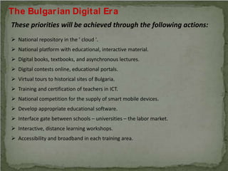 The Bulgarian Digital Era
These priorities will be achieved through the following actions:
 National repository in the ' cloud '.
 National platform with educational, interactive material.
 Digital books, textbooks, and asynchronous lectures.
 Digital contests online, educational portals.
 Virtual tours to historical sites of Bulgaria.
 Training and certification of teachers in ICT.
 National competition for the supply of smart mobile devices.
 Develop appropriate educational software.
 Interface gate between schools – universities – the labor market.
 Interactive, distance learning workshops.
 Accessibility and broadband in each training area.
 