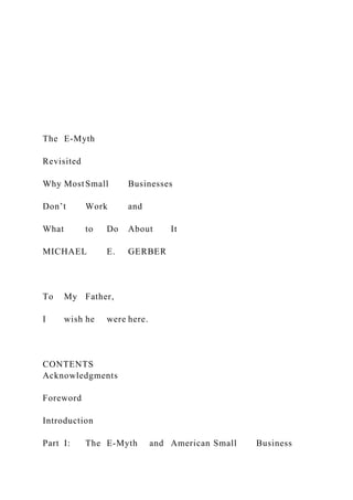 The E-Myth
Revisited
Why MostSmall Businesses
Don’t Work and
What to Do About It
MICHAEL E. GERBER
To My Father,
I wish he were here.
CONTENTS
Acknowledgments
Foreword
Introduction
Part I: The E-Myth and American Small Business
 