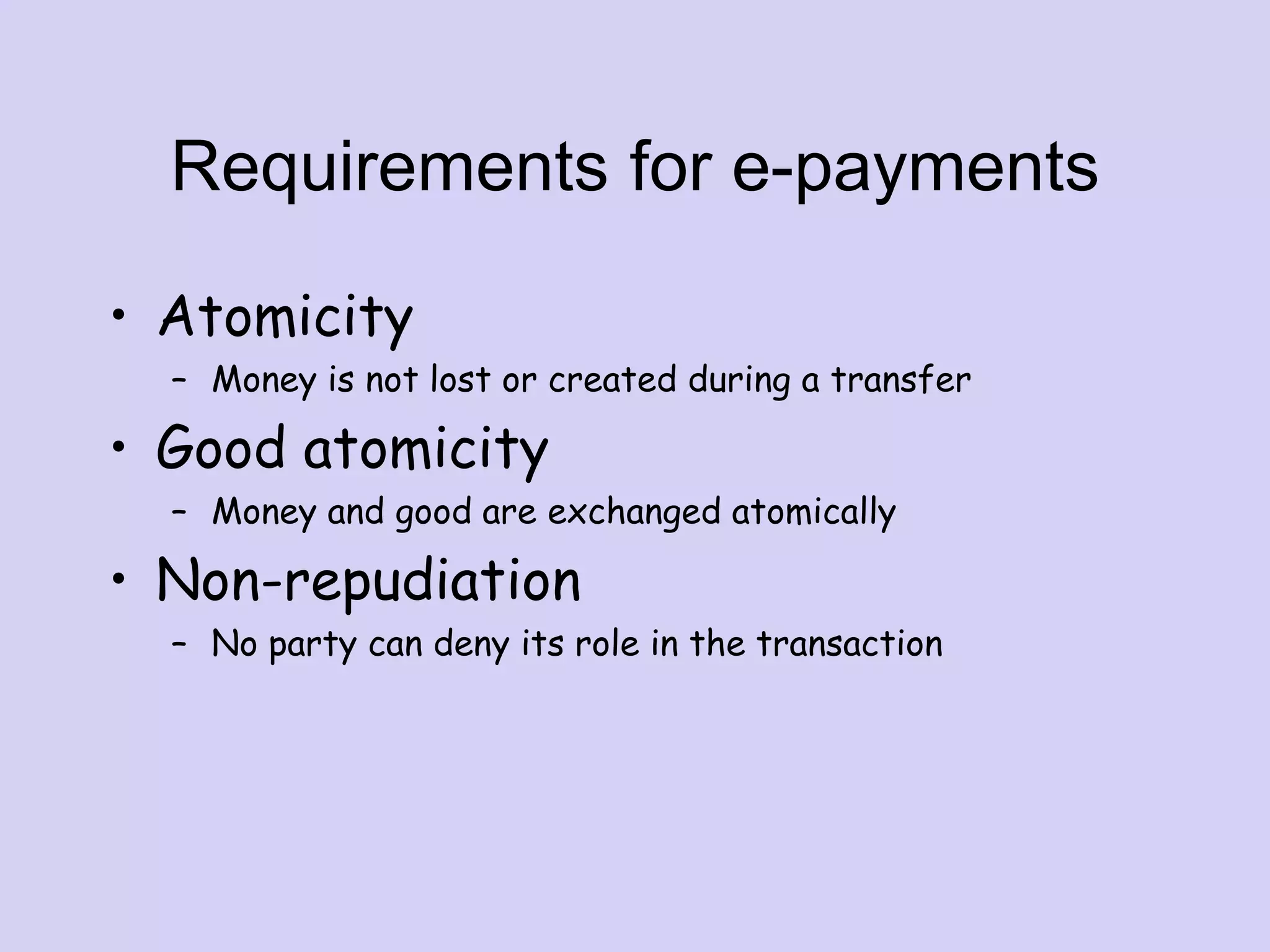 Requirements for e-payments
• Atomicity
– Money is not lost or created during a transfer
• Good atomicity
– Money and good are exchanged atomically
• Non-repudiation
– No party can deny its role in the transaction
 