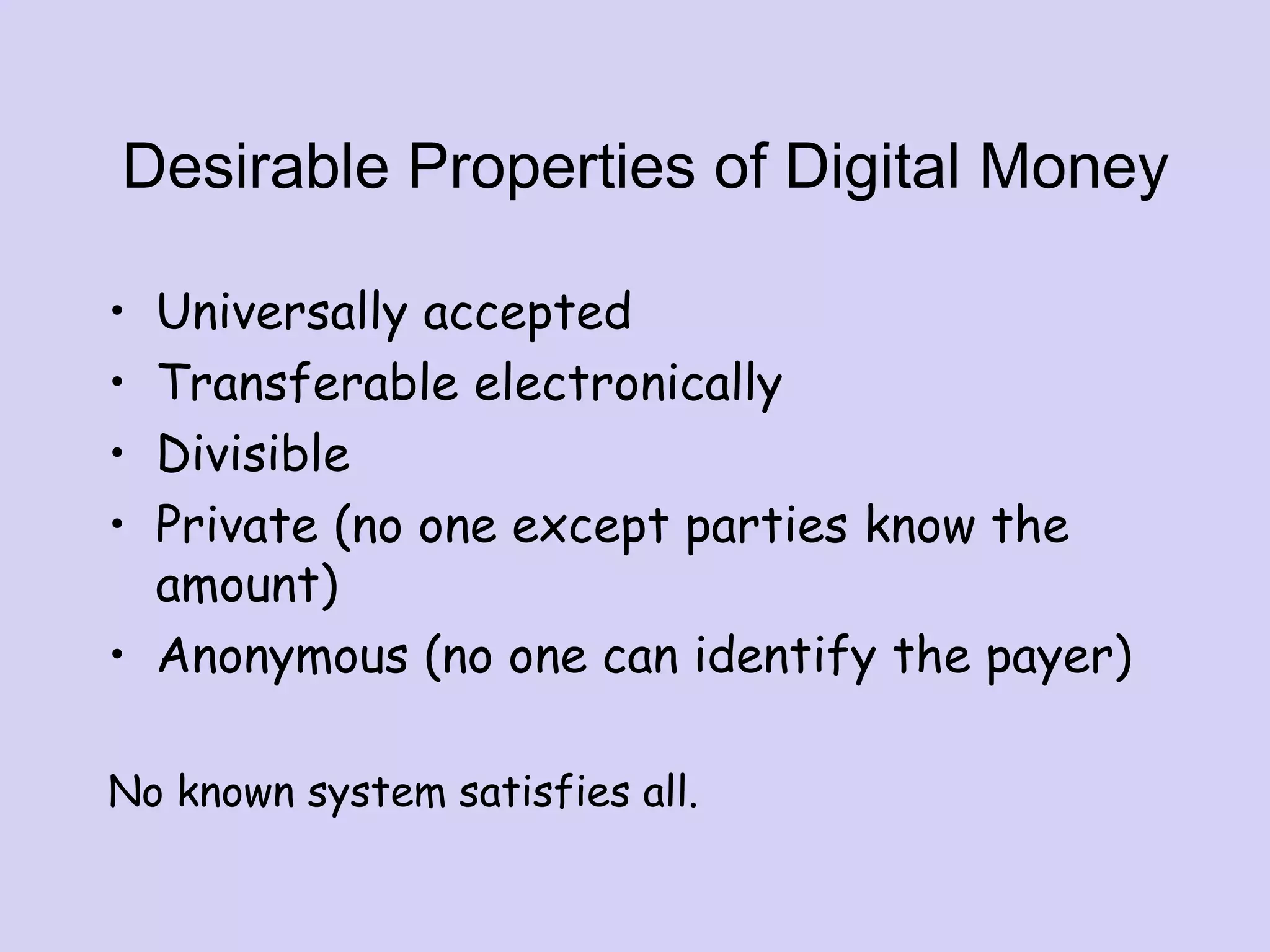 Desirable Properties of Digital Money
• Universally accepted
• Transferable electronically
• Divisible
• Private (no one except parties know the
amount)
• Anonymous (no one can identify the payer)
No known system satisfies all.
 
