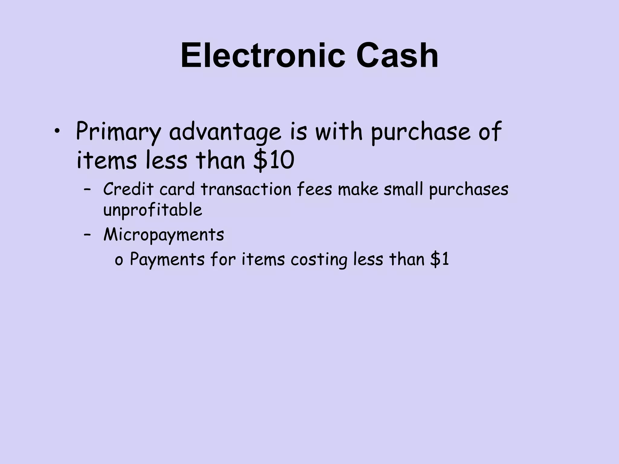Electronic Cash
• Primary advantage is with purchase of
items less than $10
– Credit card transaction fees make small purchases
unprofitable
– Micropayments
o Payments for items costing less than $1
 