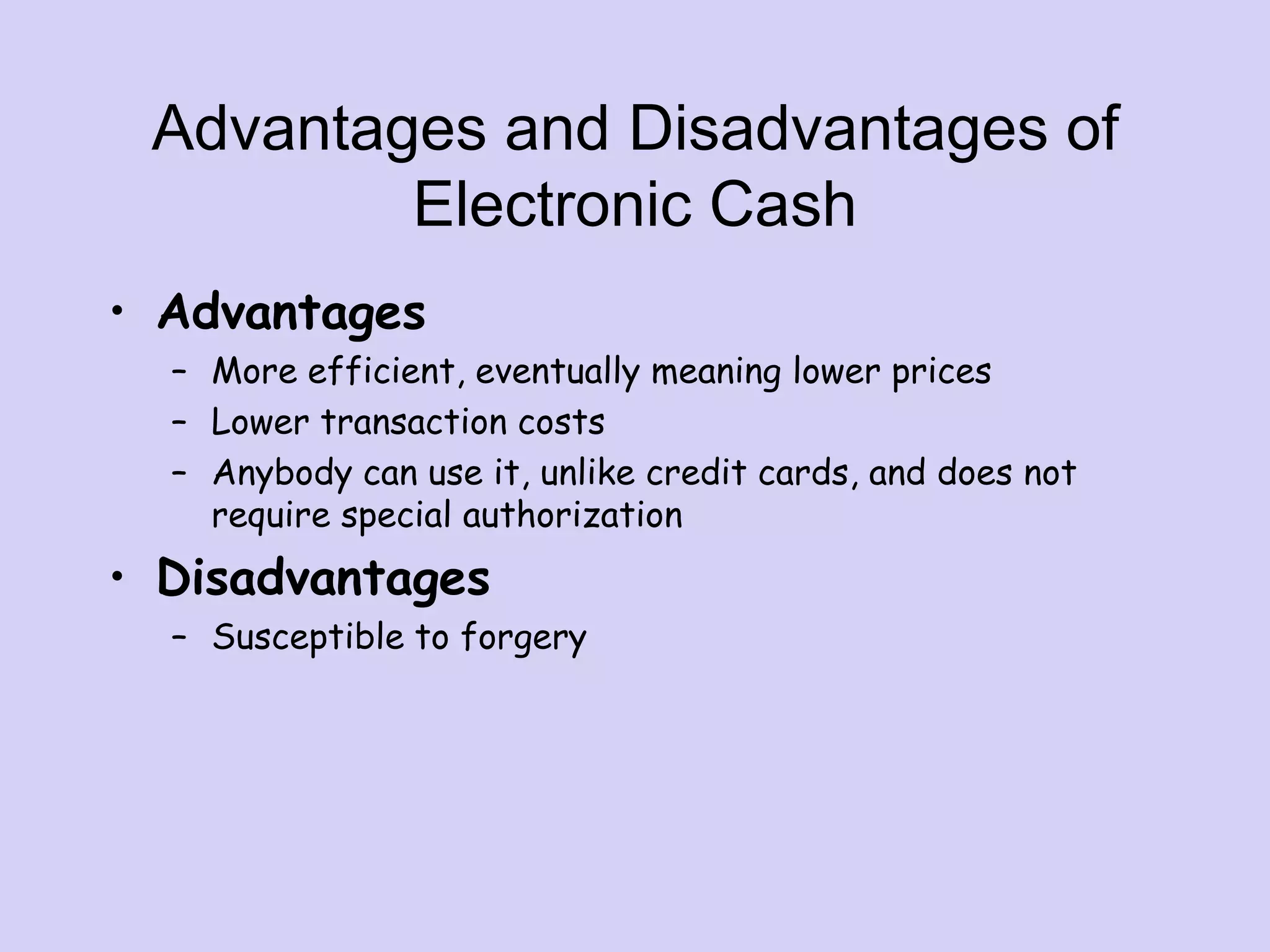 Advantages and Disadvantages of
Electronic Cash
• Advantages
– More efficient, eventually meaning lower prices
– Lower transaction costs
– Anybody can use it, unlike credit cards, and does not
require special authorization
• Disadvantages
– Susceptible to forgery
 