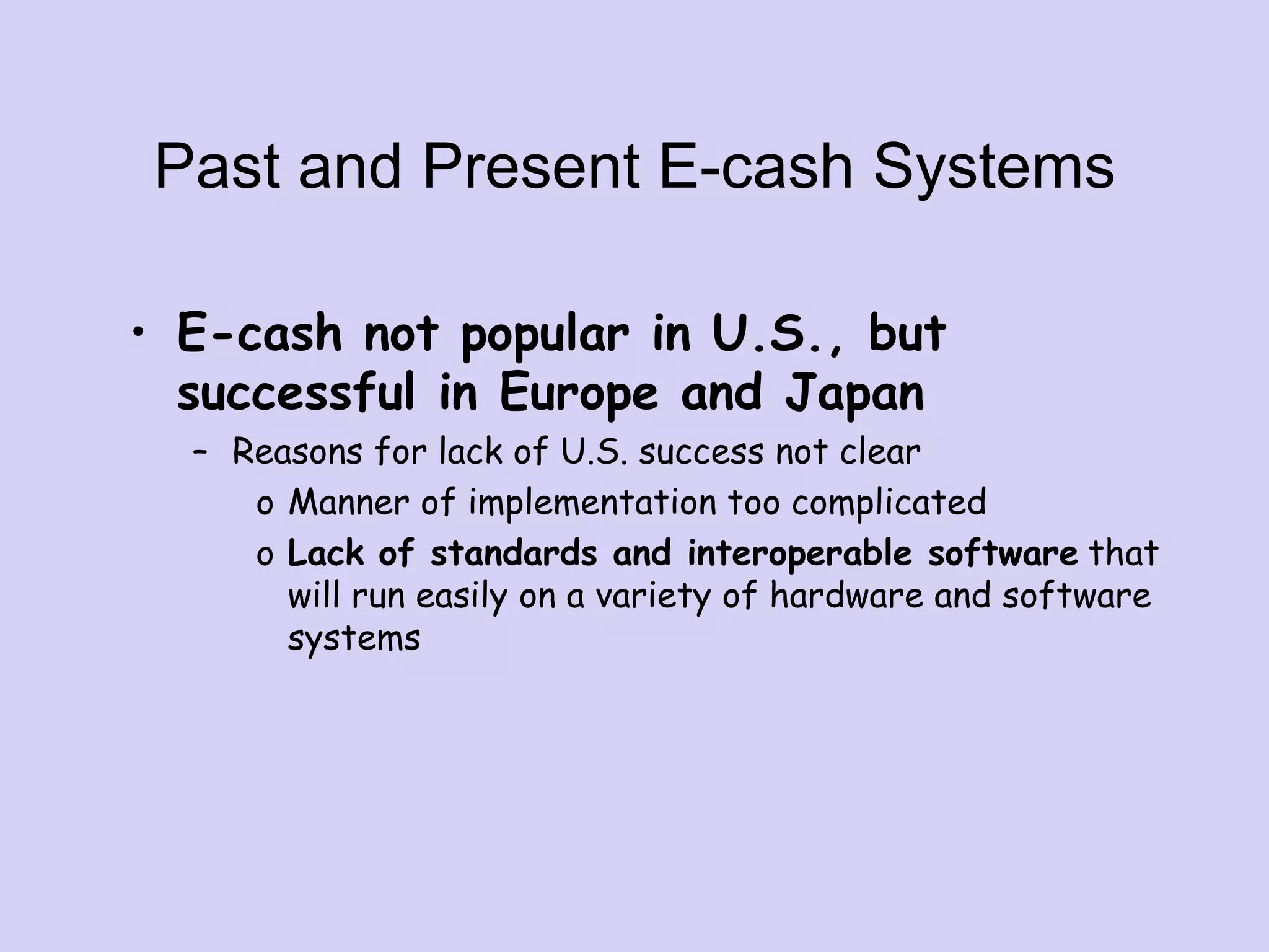 Past and Present E-cash Systems
• E-cash not popular in U.S., but
successful in Europe and Japan
– Reasons for lack of U.S. success not clear
o Manner of implementation too complicated
o Lack of standards and interoperable software that
will run easily on a variety of hardware and software
systems
 