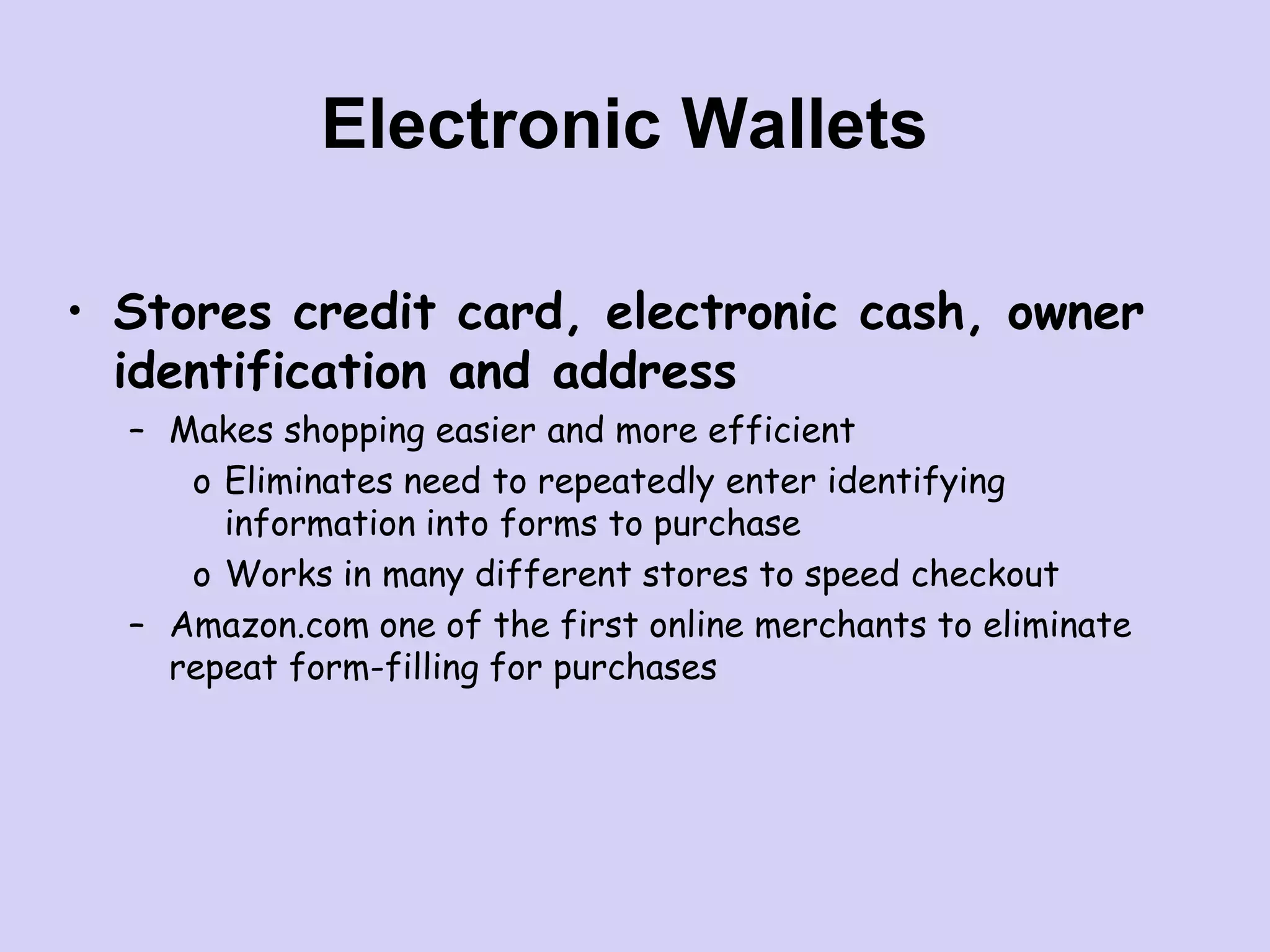 Electronic Wallets
• Stores credit card, electronic cash, owner
identification and address
– Makes shopping easier and more efficient
o Eliminates need to repeatedly enter identifying
information into forms to purchase
o Works in many different stores to speed checkout
– Amazon.com one of the first online merchants to eliminate
repeat form-filling for purchases
 