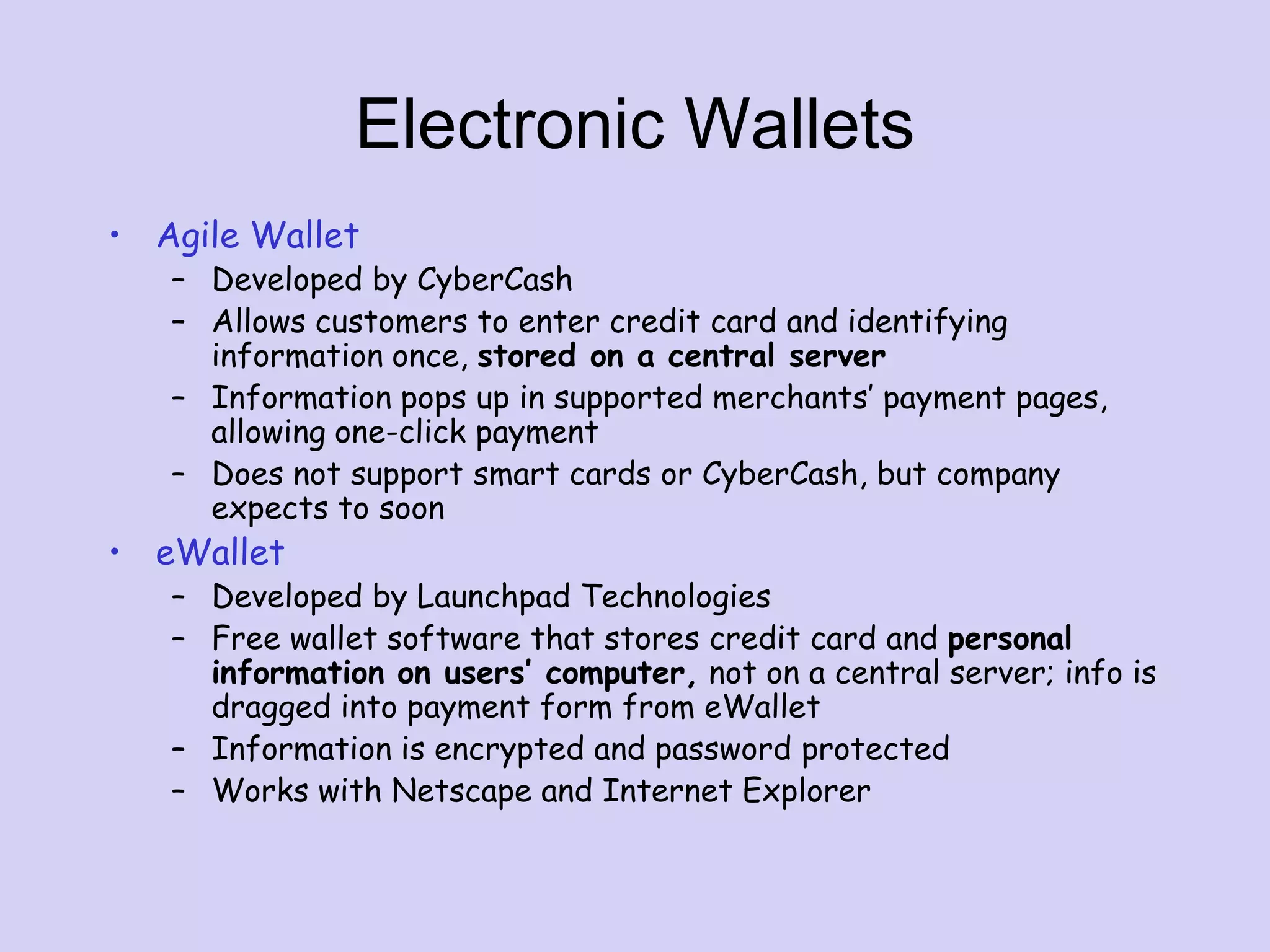 Electronic Wallets
• Agile Wallet
– Developed by CyberCash
– Allows customers to enter credit card and identifying
information once, stored on a central server
– Information pops up in supported merchants’ payment pages,
allowing one-click payment
– Does not support smart cards or CyberCash, but company
expects to soon
• eWallet
– Developed by Launchpad Technologies
– Free wallet software that stores credit card and personal
information on users’ computer, not on a central server; info is
dragged into payment form from eWallet
– Information is encrypted and password protected
– Works with Netscape and Internet Explorer
 