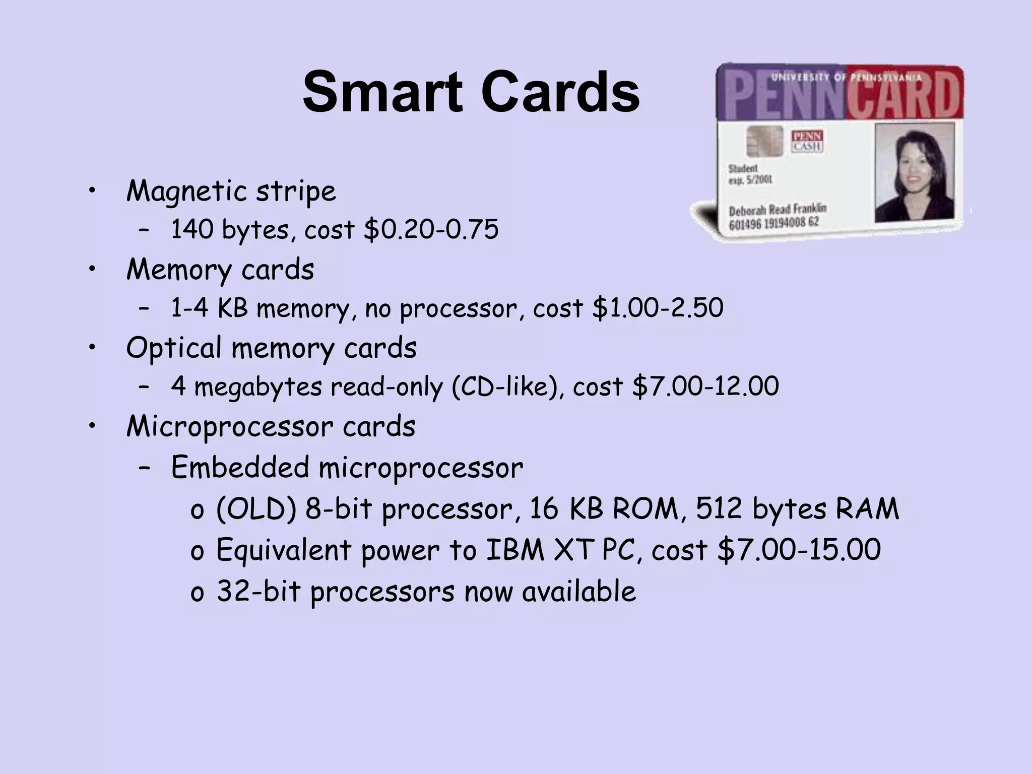 Smart Cards
• Magnetic stripe
– 140 bytes, cost $0.20-0.75
• Memory cards
– 1-4 KB memory, no processor, cost $1.00-2.50
• Optical memory cards
– 4 megabytes read-only (CD-like), cost $7.00-12.00
• Microprocessor cards
– Embedded microprocessor
o (OLD) 8-bit processor, 16 KB ROM, 512 bytes RAM
o Equivalent power to IBM XT PC, cost $7.00-15.00
o 32-bit processors now available
 