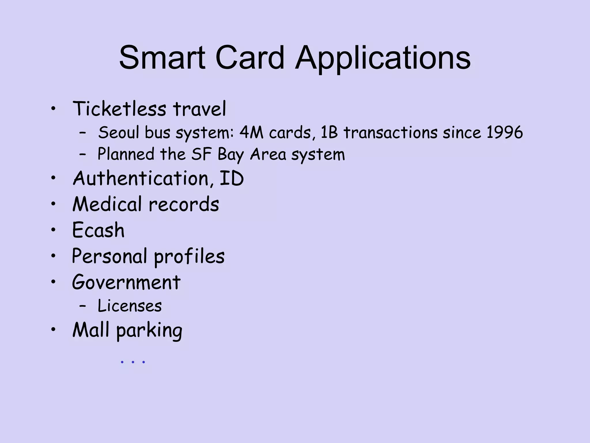 Smart Card Applications
• Ticketless travel
– Seoul bus system: 4M cards, 1B transactions since 1996
– Planned the SF Bay Area system
• Authentication, ID
• Medical records
• Ecash
• Personal profiles
• Government
– Licenses
• Mall parking
. . .
 
