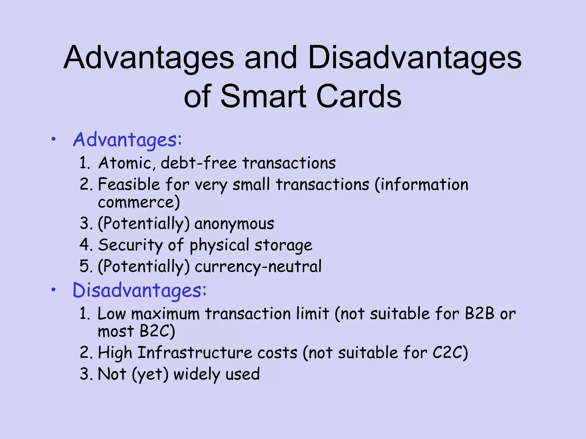 Advantages and Disadvantages
of Smart Cards
• Advantages:
1. Atomic, debt-free transactions
2. Feasible for very small transactions (information
commerce)
3. (Potentially) anonymous
4. Security of physical storage
5. (Potentially) currency-neutral
• Disadvantages:
1. Low maximum transaction limit (not suitable for B2B or
most B2C)
2. High Infrastructure costs (not suitable for C2C)
3. Not (yet) widely used
 