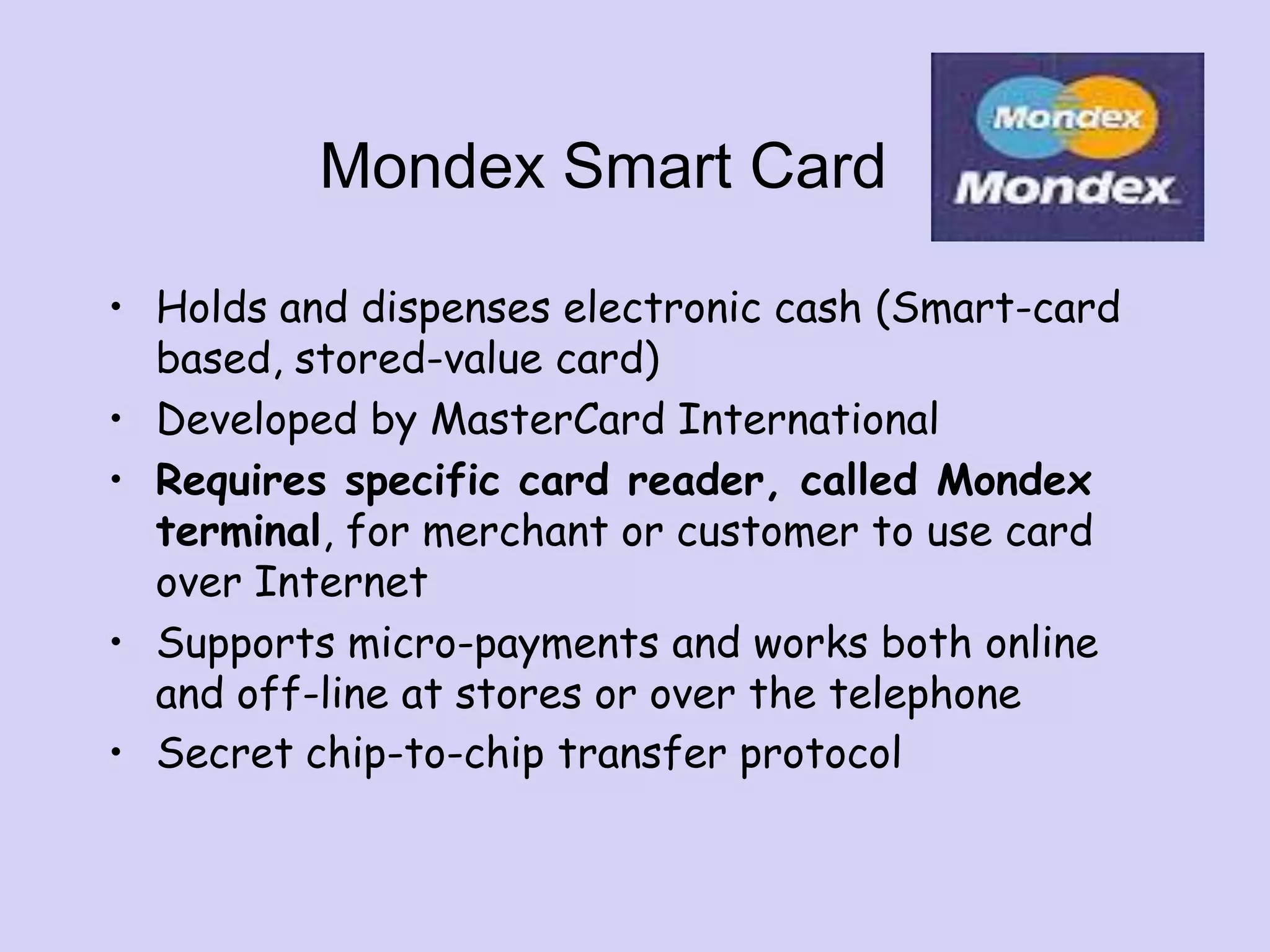Mondex Smart Card
• Holds and dispenses electronic cash (Smart-card
based, stored-value card)
• Developed by MasterCard International
• Requires specific card reader, called Mondex
terminal, for merchant or customer to use card
over Internet
• Supports micro-payments and works both online
and off-line at stores or over the telephone
• Secret chip-to-chip transfer protocol
 
