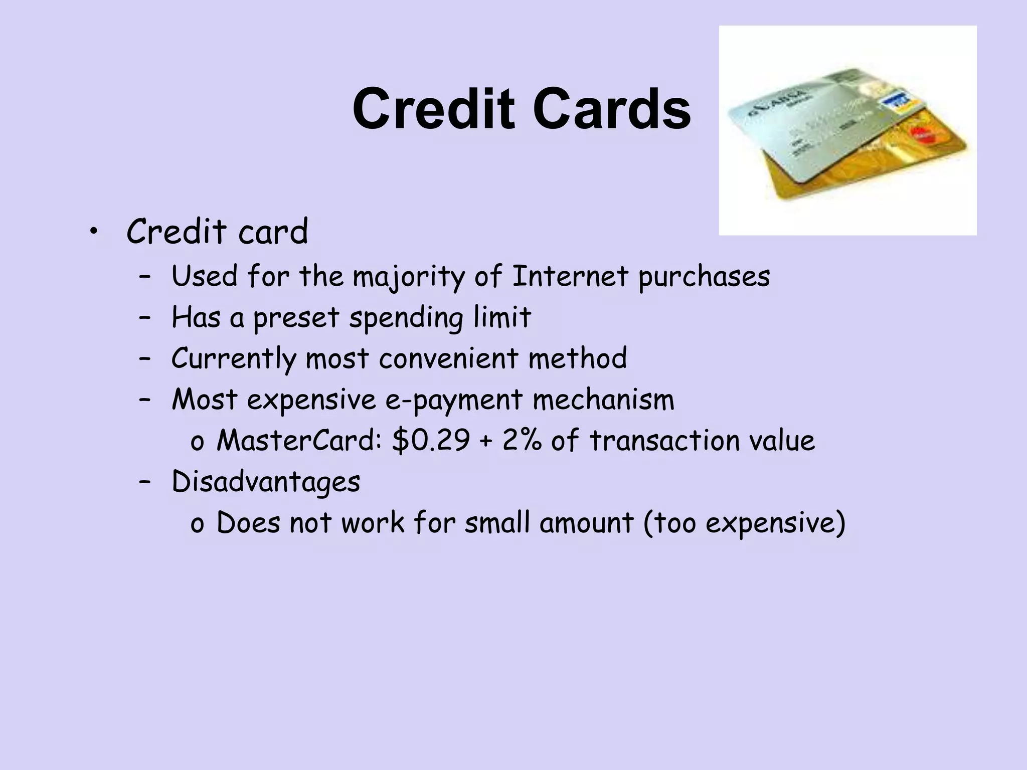 Credit Cards
• Credit card
– Used for the majority of Internet purchases
– Has a preset spending limit
– Currently most convenient method
– Most expensive e-payment mechanism
o MasterCard: $0.29 + 2% of transaction value
– Disadvantages
o Does not work for small amount (too expensive)
 