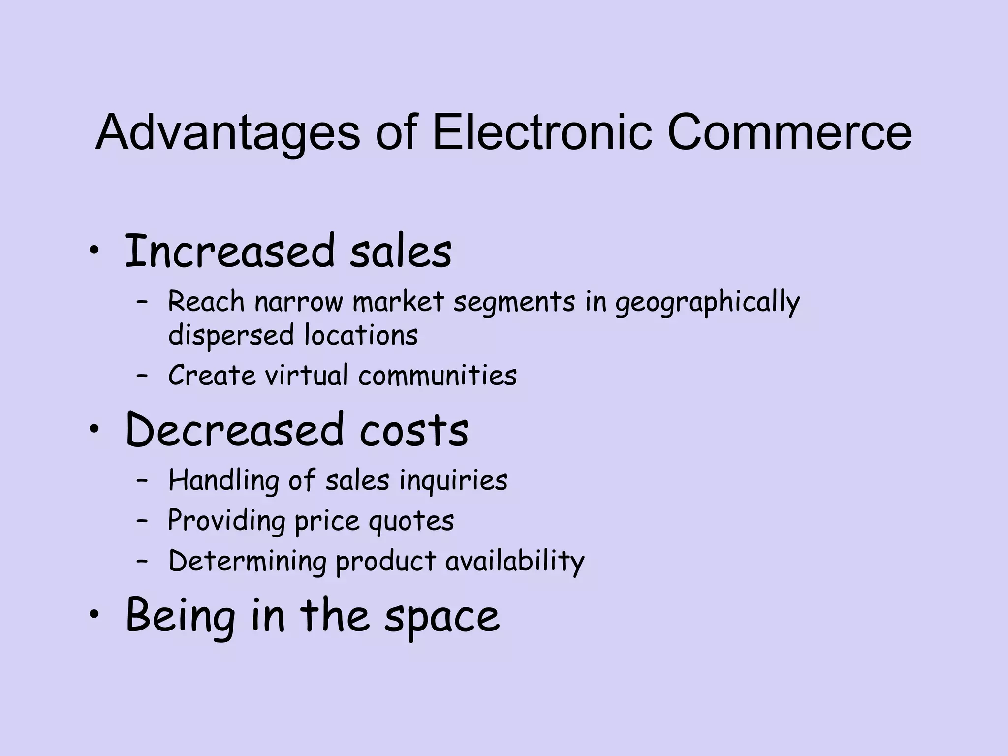 Advantages of Electronic Commerce
• Increased sales
– Reach narrow market segments in geographically
dispersed locations
– Create virtual communities
• Decreased costs
– Handling of sales inquiries
– Providing price quotes
– Determining product availability
• Being in the space
 