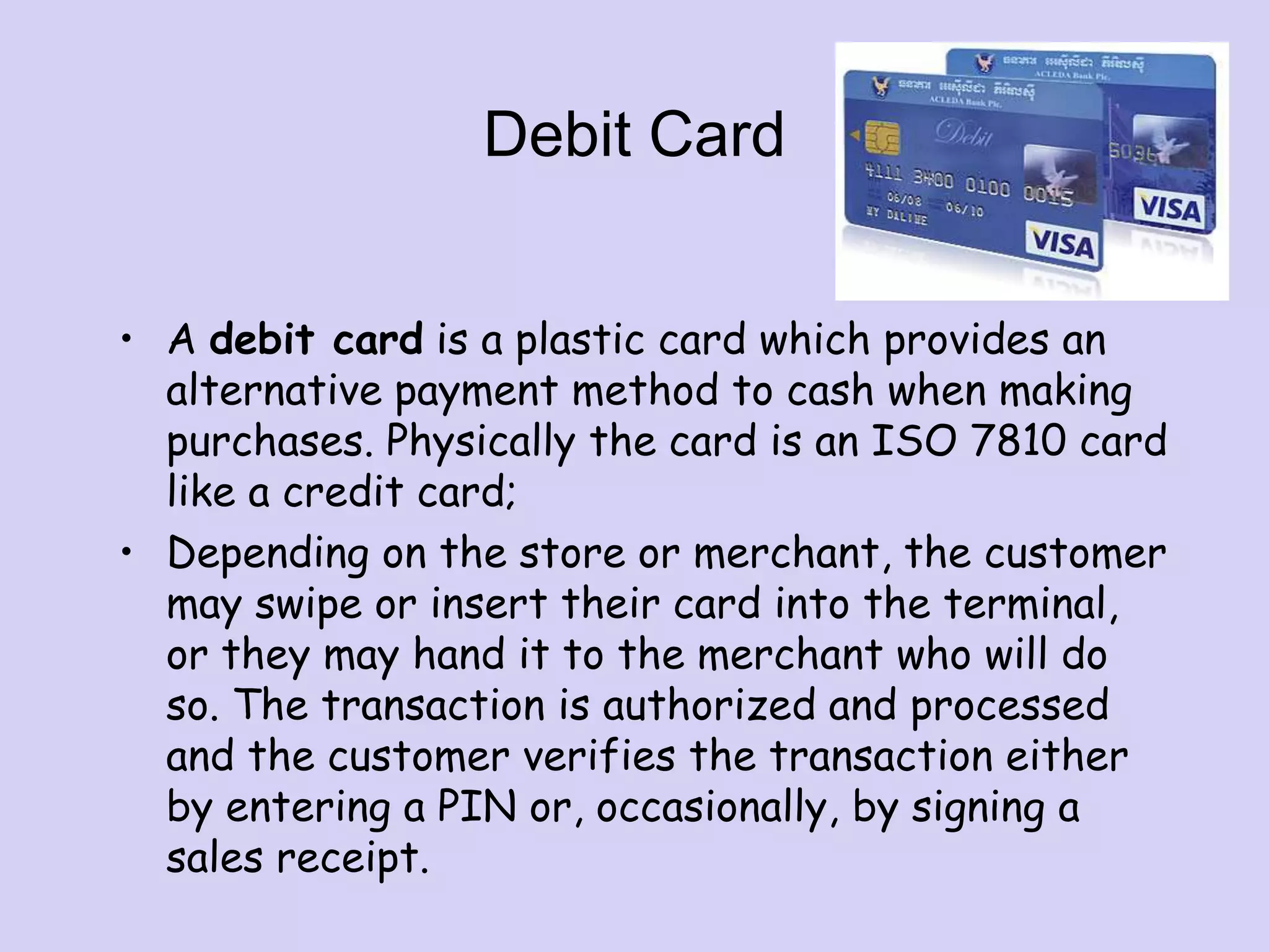 Debit Card
• A debit card is a plastic card which provides an
alternative payment method to cash when making
purchases. Physically the card is an ISO 7810 card
like a credit card;
• Depending on the store or merchant, the customer
may swipe or insert their card into the terminal,
or they may hand it to the merchant who will do
so. The transaction is authorized and processed
and the customer verifies the transaction either
by entering a PIN or, occasionally, by signing a
sales receipt.
 