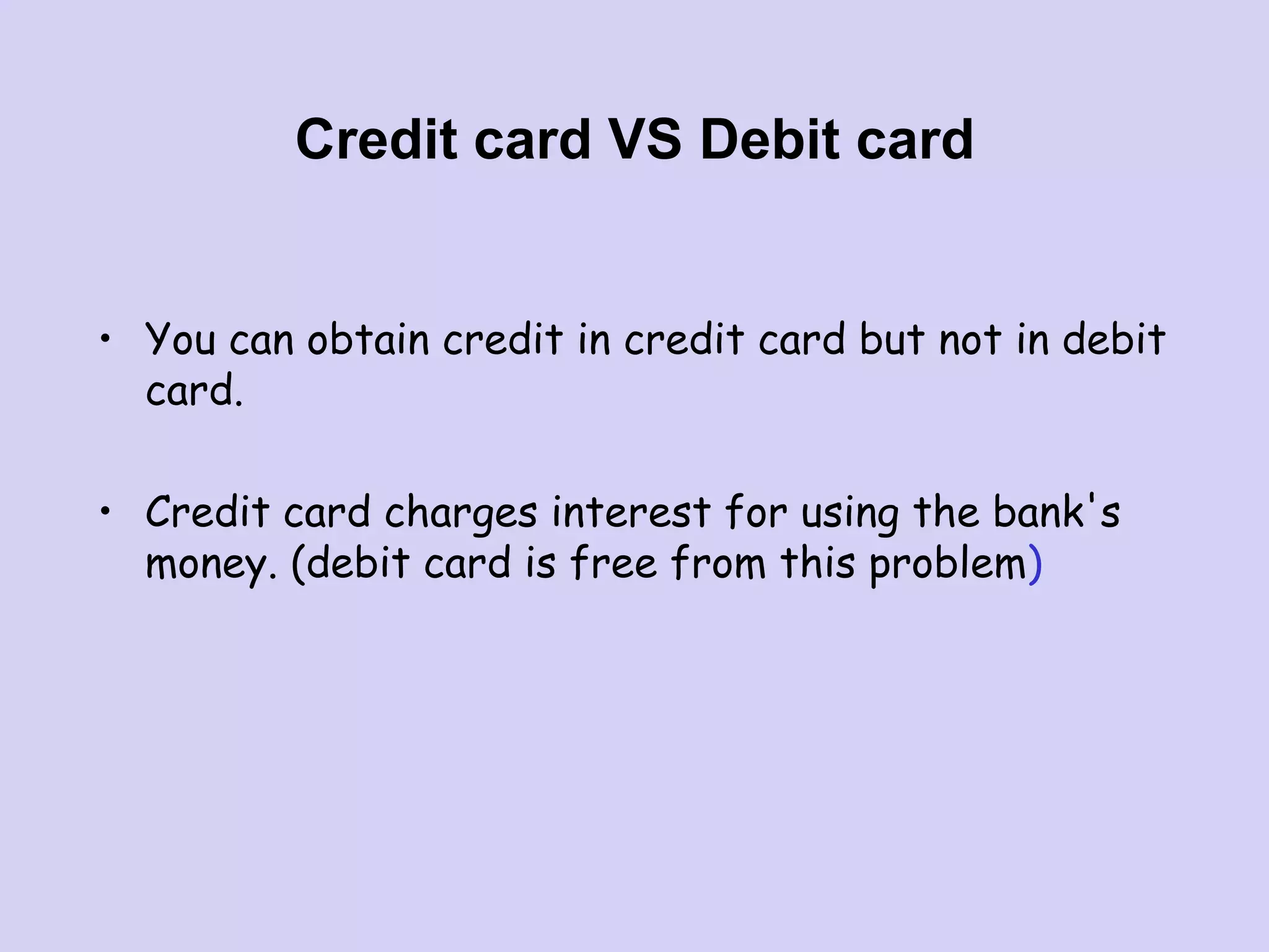Credit card VS Debit card
• You can obtain credit in credit card but not in debit
card.
• Credit card charges interest for using the bank's
money. (debit card is free from this problem)
 