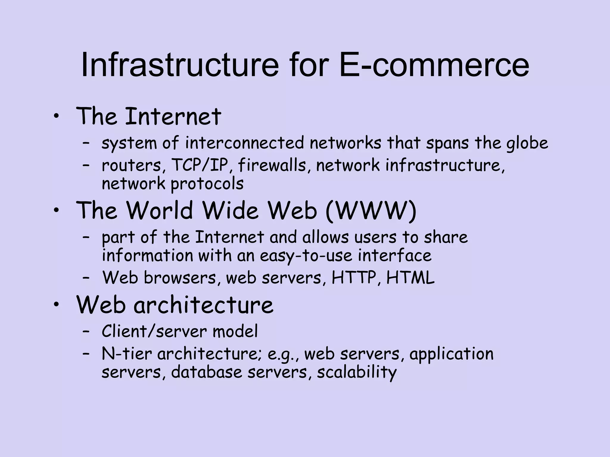 Infrastructure for E-commerce
• The Internet
– system of interconnected networks that spans the globe
– routers, TCP/IP, firewalls, network infrastructure,
network protocols
• The World Wide Web (WWW)
– part of the Internet and allows users to share
information with an easy-to-use interface
– Web browsers, web servers, HTTP, HTML
• Web architecture
– Client/server model
– N-tier architecture; e.g., web servers, application
servers, database servers, scalability
 