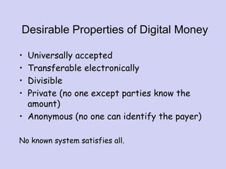 Desirable Properties of Digital Money
• Universally accepted
• Transferable electronically
• Divisible
• Private (no one except parties know the
amount)
• Anonymous (no one can identify the payer)
No known system satisfies all.
 